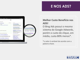 E NOS ADS? 
Melhor Custo Benefício nos 
ADS! 
O Bing Ads possui o mesmo 
sistema do Google Adwords, 
porém o custo do clique, em 
média, custa 80% menos*. 
*o valor é variável de acordo com a 
palavra chave. 
 