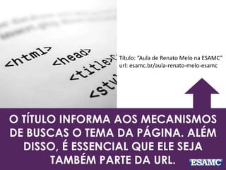 Título: “Aula de Renato Melo na ESAMC” 
url: esamc.br/aula-renato-melo-esamc 
O TÍTULO INFORMA AOS MECANISMOS 
DE BUSCAS O TEMA DA PÁGINA. ALÉM 
DISSO, É ESSENCIAL QUE ELE SEJA 
TAMBÉM PARTE DA URL. 
 