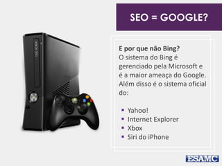 SEO = GOOGLE? 
E por que não Bing? 
O sistema do Bing é 
gerenciado pela Microsoft e 
é a maior ameaça do Google. 
Além disso é o sistema oficial 
do: 
 Yahoo! 
 Internet Explorer 
 Xbox 
 Siri do iPhone 
 
