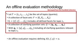 An offline evaluation methodology
&bull; Let be the set of topics (queries).
&bull; A collection of facet sets:
&bull; includes all defined facets for topic .
&bull; A collection of clarifying question sets:
&bull; With including all clarifying questions relevant to topic .
&bull; An offline evaluation requires defining .
&bull;
Borrowed from the ClueWeb Collection
 