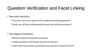Question Verification and Facet Linking
&bull; Two main concerns:
&bull; Precision: how is the quality of the collected clarifying questions?
&bull; Recall: are all facets addressed by at least one clarifying question?
&bull; Two expert annotators:
&bull; Marked invalid and duplicate questions.
&bull; Linked questions to the facets they found relevant.
&bull; Facets with no questions: generated new questions relevant to them.
 