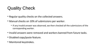 Quality Check
&bull; Regular quality checks on the collected answers.
&bull; Manual checks on 10% of submissions per worker.
&bull; If any invalid answer was observed, we then checked all the submissions of the
corresponding worker.
&bull; Invalid answers were removed and workers banned from future tasks.
&bull; Disabled copy/paste feature.
&bull; Monitored keystrokes.
 