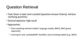 Question Retrieval
&bull; Task: Given a topic and a context (question-answer history), retrieve
clarifying questions.
&bull; Desired objective: high recall
&bull; Approaches:
&bull; Term matching retrieval models: language models, BM25, RM3 (query
expansion)
&bull; Learning to rank: LambdaMART, RankNet, neural ranking models (e.g., BERT)
 