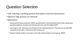 Question Selection
&bull; Task: selecting a clarifying question that leads to retrieval improvement
&bull; Objective: high precision (in retrieval)
&bull; Approaches:
&bull; Query performance prediction (QPP): predicting the retrieval performance after asking each
question (without answer) and selecting the one with the highest QPP.
&bull; Learning to rank: defining a set of features for ranking questions. The features include QPP,
similarity to the topic, similarity to the context, etc.
&bull; Neural ranking models: learning to rank with representation learning (e.g., BERT)
 