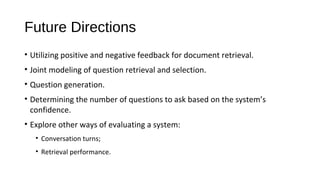 Future Directions
&bull; Utilizing positive and negative feedback for document retrieval.
&bull; Joint modeling of question retrieval and selection.
&bull; Question generation.
&bull; Determining the number of questions to ask based on the system&rsquo;s
confidence.
&bull; Explore other ways of evaluating a system:
&bull; Conversation turns;
&bull; Retrieval performance.
 
