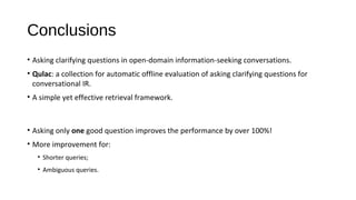 Conclusions
&bull; Asking clarifying questions in open-domain information-seeking conversations.
&bull; Qulac: a collection for automatic offline evaluation of asking clarifying questions for
conversational IR.
&bull; A simple yet effective retrieval framework.
&bull; Asking only one good question improves the performance by over 100%!
&bull; More improvement for:
&bull; Shorter queries;
&bull; Ambiguous queries.
 