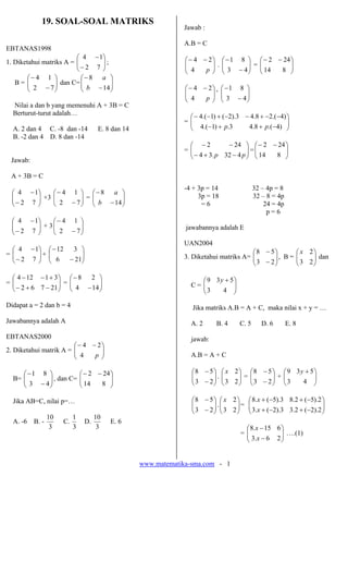 www.matematika-sma.com - 1
19. SOAL-SOAL MATRIKS
EBTANAS1998
1. Diketahui matriks A = ⎟⎟
⎠
⎞
⎜⎜
⎝
⎛
−
−
72
14
;
B = ⎟⎟
⎠
⎞
⎜⎜
⎝
⎛
−
−
72
14
dan C= ⎟⎟
⎠
⎞
⎜⎜
⎝
⎛
−
−
14
8
b
a
Nilai a dan b yang memenuhi A + 3B = C
Berturut-turut adalah…
A. 2 dan 4 C. -8 dan -14 E. 8 dan 14
B. -2 dan 4 D. 8 dan -14
Jawab:
A + 3B = C
⎟⎟
⎠
⎞
⎜⎜
⎝
⎛
−
−
72
14
+3 ⎟⎟
⎠
⎞
⎜⎜
⎝
⎛
−
−
72
14
= ⎟⎟
⎠
⎞
⎜⎜
⎝
⎛
−
−
14
8
b
a
⎟⎟
⎠
⎞
⎜⎜
⎝
⎛
−
−
72
14
+ 3 ⎟⎟
⎠
⎞
⎜⎜
⎝
⎛
−
−
72
14
= ⎟⎟
⎠
⎞
⎜⎜
⎝
⎛
−
−
72
14
+ ⎟⎟
⎠
⎞
⎜⎜
⎝
⎛
−
−
216
312
= ⎟⎟
⎠
⎞
⎜⎜
⎝
⎛
−+−
+−−
21762
31124
= ⎟⎟
⎠
⎞
⎜⎜
⎝
⎛
−
−
144
28
Didapat a = 2 dan b = 4
Jawabannya adalah A
EBTANAS2000
2. Diketahui matrik A = ⎟⎟
⎠
⎞
⎜⎜
⎝
⎛ −−
p4
24
B= ⎟⎟
⎠
⎞
⎜⎜
⎝
⎛
−
−
43
81
, dan C= ⎟⎟
⎠
⎞
⎜⎜
⎝
⎛ −−
814
242
Jika AB=C, nilai p=…
A. -6 B. -
3
10
C.
3
1
D.
3
10
E. 6
Jawab :
A.B = C
⎟⎟
⎠
⎞
⎜⎜
⎝
⎛ −−
p4
24
. ⎟⎟
⎠
⎞
⎜⎜
⎝
⎛
−
−
43
81
= ⎟⎟
⎠
⎞
⎜⎜
⎝
⎛ −−
814
242
⎟⎟
⎠
⎞
⎜⎜
⎝
⎛ −−
p4
24
’ ⎟⎟
⎠
⎞
⎜⎜
⎝
⎛
−
−
43
81
= ⎟⎟
⎠
⎞
⎜⎜
⎝
⎛
−++−
−−+−−+−−
)4.(8.43.)1.(4
)4.(28.43).2()1.(4
pp
= ⎟⎟
⎠
⎞
⎜⎜
⎝
⎛
−+−
−−
pp 432.34
242
= ⎟⎟
⎠
⎞
⎜⎜
⎝
⎛ −−
814
242
-4 + 3p = 14 32 – 4p = 8
3p = 18 32 – 8 = 4p
= 6 24 = 4p
p = 6
jawabannya adalah E
UAN2004
3. Diketahui matriks A= ⎟⎟
⎠
⎞
⎜⎜
⎝
⎛
−
−
23
58
, B = ⎟⎟
⎠
⎞
⎜⎜
⎝
⎛
23
2x
dan
C = ⎟⎟
⎠
⎞
⎜⎜
⎝
⎛ +
43
539 y
Jika matriks A.B = A + C, maka nilai x + y = …
A. 2 B. 4 C. 5 D. 6 E. 8
jawab:
A.B = A + C
⎟⎟
⎠
⎞
⎜⎜
⎝
⎛
−
−
23
58
. ⎟⎟
⎠
⎞
⎜⎜
⎝
⎛
23
2x
= ⎟⎟
⎠
⎞
⎜⎜
⎝
⎛
−
−
23
58
+ ⎟⎟
⎠
⎞
⎜⎜
⎝
⎛ +
43
539 y
⎟⎟
⎠
⎞
⎜⎜
⎝
⎛
−
−
23
58
. ⎟⎟
⎠
⎞
⎜⎜
⎝
⎛
23
2x
= ⎟⎟
⎠
⎞
⎜⎜
⎝
⎛
−+−+
−+−+
2).2(2.33).2(.3
2).5(2.83).5(.8
x
x
= ⎟⎟
⎠
⎞
⎜⎜
⎝
⎛
−
−
26.3
615.8
x
x
….(1)
 