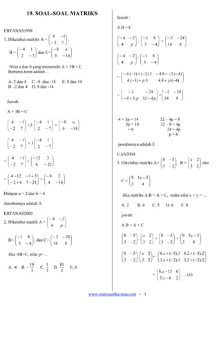 www.matematika-sma.com - 1
19. SOAL-SOAL MATRIKS
EBTANAS1998
1. Diketahui matriks A = ⎟
⎟
⎠
⎞
⎜
⎜
⎝
⎛
−
−
7
2
1
4
;
B = ⎟
⎟
⎠
⎞
⎜
⎜
⎝
⎛
−
−
7
2
1
4
dan C= ⎟
⎟
⎠
⎞
⎜
⎜
⎝
⎛
−
−
14
8
b
a
Nilai a dan b yang memenuhi A + 3B = C
Berturut-turut adalah…
A. 2 dan 4 C. -8 dan -14 E. 8 dan 14
B. -2 dan 4 D. 8 dan -14
Jawab:
A + 3B = C
⎟
⎟
⎠
⎞
⎜
⎜
⎝
⎛
−
−
7
2
1
4
+3 ⎟
⎟
⎠
⎞
⎜
⎜
⎝
⎛
−
−
7
2
1
4
= ⎟
⎟
⎠
⎞
⎜
⎜
⎝
⎛
−
−
14
8
b
a
⎟
⎟
⎠
⎞
⎜
⎜
⎝
⎛
−
−
7
2
1
4
+ 3 ⎟
⎟
⎠
⎞
⎜
⎜
⎝
⎛
−
−
7
2
1
4
= ⎟
⎟
⎠
⎞
⎜
⎜
⎝
⎛
−
−
7
2
1
4
+ ⎟
⎟
⎠
⎞
⎜
⎜
⎝
⎛
−
−
21
6
3
12
= ⎟
⎟
⎠
⎞
⎜
⎜
⎝
⎛
−
+
−
+
−
−
21
7
6
2
3
1
12
4
= ⎟
⎟
⎠
⎞
⎜
⎜
⎝
⎛
−
−
14
4
2
8
Didapat a = 2 dan b = 4
Jawabannya adalah A
EBTANAS2000
2. Diketahui matrik A = ⎟
⎟
⎠
⎞
⎜
⎜
⎝
⎛ −
−
p
4
2
4
B= ⎟
⎟
⎠
⎞
⎜
⎜
⎝
⎛
−
−
4
3
8
1
, dan C= ⎟
⎟
⎠
⎞
⎜
⎜
⎝
⎛ −
−
8
14
24
2
Jika AB=C, nilai p=…
A. -6 B. -
3
10
C.
3
1
D.
3
10
E. 6
Jawab :
A.B = C
⎟
⎟
⎠
⎞
⎜
⎜
⎝
⎛ −
−
p
4
2
4
. ⎟
⎟
⎠
⎞
⎜
⎜
⎝
⎛
−
−
4
3
8
1
= ⎟
⎟
⎠
⎞
⎜
⎜
⎝
⎛ −
−
8
14
24
2
⎟
⎟
⎠
⎞
⎜
⎜
⎝
⎛ −
−
p
4
2
4
’ ⎟
⎟
⎠
⎞
⎜
⎜
⎝
⎛
−
−
4
3
8
1
= ⎟
⎟
⎠
⎞
⎜
⎜
⎝
⎛
−
+
+
−
−
−
+
−
−
+
−
−
)
4
.(
8
.
4
3
.
)
1
.(
4
)
4
.(
2
8
.
4
3
).
2
(
)
1
.(
4
p
p
= ⎟
⎟
⎠
⎞
⎜
⎜
⎝
⎛
−
+
−
−
−
p
p 4
32
.
3
4
24
2
= ⎟
⎟
⎠
⎞
⎜
⎜
⎝
⎛ −
−
8
14
24
2
-4 + 3p = 14 32 – 4p = 8
3p = 18 32 – 8 = 4p
= 6 24 = 4p
p = 6
jawabannya adalah E
UAN2004
3. Diketahui matriks A= ⎟
⎟
⎠
⎞
⎜
⎜
⎝
⎛
−
−
2
3
5
8
, B = ⎟
⎟
⎠
⎞
⎜
⎜
⎝
⎛
2
3
2
x
dan
C = ⎟
⎟
⎠
⎞
⎜
⎜
⎝
⎛ +
4
3
5
3
9 y
Jika matriks A.B = A + C, maka nilai x + y = …
A. 2 B. 4 C. 5 D. 6 E. 8
jawab:
A.B = A + C
⎟
⎟
⎠
⎞
⎜
⎜
⎝
⎛
−
−
2
3
5
8
. ⎟
⎟
⎠
⎞
⎜
⎜
⎝
⎛
2
3
2
x
= ⎟
⎟
⎠
⎞
⎜
⎜
⎝
⎛
−
−
2
3
5
8
+ ⎟
⎟
⎠
⎞
⎜
⎜
⎝
⎛ +
4
3
5
3
9 y
⎟
⎟
⎠
⎞
⎜
⎜
⎝
⎛
−
−
2
3
5
8
. ⎟
⎟
⎠
⎞
⎜
⎜
⎝
⎛
2
3
2
x
= ⎟
⎟
⎠
⎞
⎜
⎜
⎝
⎛
−
+
−
+
−
+
−
+
2
).
2
(
2
.
3
3
).
2
(
.
3
2
).
5
(
2
.
8
3
).
5
(
.
8
x
x
= ⎟
⎟
⎠
⎞
⎜
⎜
⎝
⎛
−
−
2
6
.
3
6
15
.
8
x
x
….(1)
 
