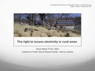 Sub-RegionalConference on Sustainable Energy in South-East Europe
Zagreb, Croatia, 10 December 2013

The right to access electricity in rural areas
Sonja Maria Protic, MSc
Institute of Public Social Responsibility, Vienna, Austria

1

 