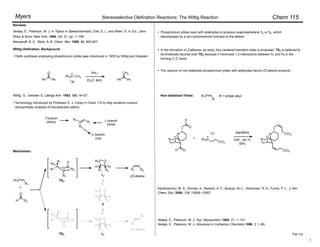 Chem 115
Stereoselective Olefination Reactions: The Wittig Reaction
Myers
Olefin synthesis employing phosphonium ylides was introduced in 1953 by Wittig and Geissler:
Wittig Olefination, Background:
Wittig, G.; Geissler G. Liebigs Ann. 1953, 580, 44-57.
Fan Liu
Ph
O
Ph
Ph3P CH3
Br
PhLi
Et2O, 84% Ph
CH2
Ph
Reviews:
Vedejs, E.; Peterson, M. J. In Topics in Stereochemistry; Eliel, E. L. and Wilen, S. H. Ed.; John
Wiley & Sons: New York, 1994, Vol. 21, pp. 1–158.
Maryanoff, B. E.; Reitz, A. B. Chem. Rev. 1989, 89, 863-927.
•
Mechanism:
Ar3P
R1
+
H
O
R2
P O
Ar
Ar
Ar
R2
R1
H
H
P O
Ar
Ar
Ar
R2
H
H
R1
Ar3P O
R1 R2
H H
Ar3P O
R1 H
H R2
R1 R2
R1
R2
Ar3P O
R1 R2
H H
TSZ
TSE
1Z
1E
2
(Z)-alkene
(E)-alkene
•
•
•
RL
RT
Rc
T-branch
(trans)
C-branch
(cis)
L-branch
(lone)
Terminology introduced by Professor E. J. Corey in Chem 115 to help students conduct
retrosynthetic analysis of trisubstituted olefins:
•
Phosphonium ylides react with aldehydes to produce oxaphosphetane 1Z or 1E, which
decomposes by a syn-cycloreversion process to the alkene.
In the formation of Z-alkenes, an early, four-centered transition state is proposed. TSZ is believed to
be kinetically favored over TSE because it minimizes 1,2 interactions between R1 and R2 in the
forming C–C bond.
Non-stabilized Ylides: Ar3P
R
R = simple alkyl
The reaction of non-stabilized phosphonium ylides with aldehydes favors (Z)-alkene products.
NaHMDS
THF, –40 ºC
59%
Karatholuvhu, M. S.; Sinclair, A.; Newton, A. F.; Alcaraz, M.-L.; Stockman, R. A.; Fuchs, P. L. J. Am.
Chem. Soc. 2006, 128, 12656–12657.
N
O
O
H
+ Ph3P
CCl3
Cl–
N
O
CCl3
CCl3
O
H
Vedejs, E.; Peterson, M. J. Top. Stereochem. 1994, 21, 1–157.
Vedejs, E.; Peterson, M. J. Advances in Carbanion Chemistry 1996, 2, 1–85.
1
 