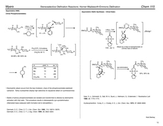 N
P
O
O
H
H3C R'
N
P
O
O
Ph
i-Pr
H
H3C
Li
O
R
R
OH
N
P
O
O
H
H3C
i-Pr
H
R
OH
N
P
O
O
Ph
H
H3C
i-Pr
CPh3
OTf
Ph
Ph
R
O R R' = i-Pr
t-BuLi, THF
–70 °C;
94-98%, 88-100% de
Ph3COTf, 2,6-lutidine
CH3CN, 60 °C
Asymmetric HWE:
Denmark, S. E.; Chen, C.-T. J. Am. Chem. Soc. 1992, 114, 10674–10676.
Denmark, S. E.; Chen, C.-T. J. Org. Chem. 1994, 59, 2922–2924.
• Electrophilic attack occurs from the less hindered !-face of the phosphonamidate-stabilized
carbanion. Bulky nucleophiles display high selectivity for equatorial attack on cyclohexanones.
• Stable "-hydroxy phosphonamidates are isolated and transformed to alkenes by electrophilic
activation with trityl salts. This procedure results in stereospecific syn-cycloelimination.
(Attempted base-catalyzed olefin formation led to retroaddition.)
Ph
CH3
CH3
CH3
O
O
(MeO)2P
O
Li
Ph
CH3
CH3
CH3
O
O
(MeO)2P
O
n-BuLi, THF;
H H
O O
O
H
H
O
O
O
THF, –60 °C
Attack by "-face of phosphonate on
convex face of ketone
syn-elimination
Gais, H.-J.; Schmeidl, G.; Ball, W. A.; Bund, J.; Hellmann, G.; Erdelmeier, I. Tetrahedron Lett.
1988, 29, 1773–1774.
H H
O O
O
Ph
CH3
CH3
CH3
O
93%, 90% de
O
(MeO)2P
O
H
H
H
O
O
LiO
Ph
CH3
CH3
CH3
O
yield, % ee, %
t-Bu
Me
Ph
CO2t-Bu
65
72
71
75
>99
86
>99
95
8-phenylmenthol: Corey, E. J.; Ensley, H. E. J. Am. Chem. Soc. 1975, 97, 6908–6909.
Chiral Phosphonamidates:
Asymmetric Olefin Synthesis – Chiral Ester:
Kent Barbay
R
Chem 115
Myers Stereoselective Olefination Reactions: Horner-Wadsworth-Emmons Olefination
12
 