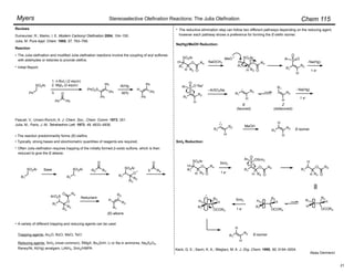 Chem 115
Myers
Reviews
Dumeunier, R.; Marko, I. E. Modern Carbonyl Olefination 2004, 104–150.
Julia, M. Pure Appl. Chem. 1985, 57, 763–768.
Pascali, V.; Umani-Ronchi, A. J. Chem. Soc., Chem. Comm. 1973, 351.
Julia, M.; Paris, J.-M. Tetrahedron Lett. 1973, 49, 4833–4836.
The Julia olefination and modified Julia olefination reactions involve the coupling of aryl sulfones
with aldehydes or ketones to provide olefins.
Ph
SO2Ar
Ph Ph
O
Reaction
1. n-BuLi (2 equiv)
2. MgI2 (2 equiv)
Initial Report:
Ph
Ph
Ph
PhO2S
Al/Hg
90% Ph
Ph
Ph
H
Often Julia olefination requires trapping of the initially formed !-oxido sulfone, which is then
reduced to give the E-alkene.
R1
SO2Ar Base
R1
SO2Ar R2
O
R3
R1
SO2Ar
R3
O
R2
X
O
R4
R1
ArO2S
R3
O
R2
O R4
Reductant
R1
R3
R2
H
(E)-alkene
Trapping agents: Ac2O, BzCl, MsCl, TsCl
The reductive elimination step can follow two different pathways depending on the reducing agent,
however each pathway shows a preference for forming the E-olefin isomer.
A variety of different trapping and reducing agents can be used.
R1
SO2Ar
H
O
R2 O
R4
H
MeO
R2
H
S
R1
O
Ar
O
R2
H
S
R1
Ar
O
O–Na+
–ArSO2Na
R1
H
R2
R1
H
R2
Na(Hg)
R1
H
R2
MeOH
R1
H
R2
H
E
(favored)
Z
(disfavored)
Na(Hg)/MeOH Reduction:
SmI2 Reduction:
R1
SO2Ar
H
O
R2 O
R4
H
SmI2
1 e"
1 e"
1 e"
R1
S
H
O
R2 O
R4
Ar
O
OSmI2
H
O
R2 O
R4
H
R1
R1
H
OCOR4
H
R2
H
R1
OCOR4
H
R2
SmI2
1 e"
R1
H
OCOR4
H
R2
R2
H
H
R1
E-isomer
E-isomer
Alpay Dermenci
The reaction predominantly forms (E)-olefins
Typically, strong bases and stoichiometric quantities of reagents are required.
•
•
3.
Reducing agents: SmI2 (most common), RMgX, Bu3SnH, Li or Na in ammonia, Na2S2O4,
Raney/Ni, Al(Hg) amalgam, LiAlH4, SmI2/HMPA
•
•
•
•
Stereoselective Olefination Reactions: The Julia Olefination
•
R1
SO2Ar
H
O
R2 O
R4
H NaOCH3 Na(Hg)
Keck, G. E.; Savin, K. A.; Weglarz, M. A. J. Org. Chem. 1995, 60, 3194–3204.
21
 