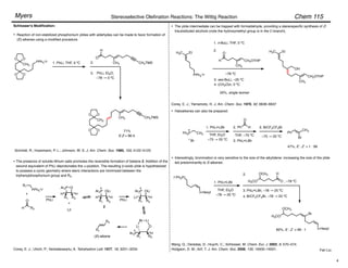 Chem 115
Stereoselective Olefination Reactions: The Wittig Reaction
Myers
Fan Liu
Schlosser's Modification:
CH3
O
O
O O
PPh3
+I–
1. PhLi, THF, 0 ºC
3.
H
O
CH3 CH2TMS
PhLi, Et2O,
–78 ! 0 ºC
CH3
O
O
O O
CH3 CH2TMS
The presence of soluble lithium salts promotes the reversible formation of betaine 2. Addition of the
second equivalent of PhLi deprotonates the "-position. The resulting #-oxido ylide is hypothesized
to possess a cyclic geometry where steric interactions are minimized between the
triphenylphosphonium group and R2.
R1
PPh3
+I–
+
H
O
R2
Ar3P O
R1 R2
H H
PhLi
+
LiI
Ar3P OLi
R1 R2
H H
PhLi
Ar3P OLi
R1 R2
Li H
R1
R2
(E)-alkene
•
Schmidt, R.; Huesmann, P. L.; Johnson, W. S. J. Am. Chem. Soc. 1980, 102, 5122–5123.
1. n-BuLi, THF, 0 ºC
3. sec-BuLi, –25 ºC
4. (CH2O)n, 0 ºC
CH2OTHP
CH3
H
O
H3C Et
2.
–78 ºC
50%, single isomer
CH2OTHP
CH3
OH
Corey, E. J.; Yamamoto, H. J. Am. Chem. Soc. 1970, 92, 6636–6637
Reaction of non-stabilized phosphonium ylides with aldehydes can be made to favor formation of
(E)-alkenes using a modified procedure.
Corey, E. J.; Ulrich, P.; Venkateswarlu, A. Tetrahedron Lett. 1977, 18, 3231–3234.
•
PPh3
+I–
71%
E:Z = 96:4.
•
2
H3C Et
2.
Br Li
Li O
R1
Ar3P
R2
H
The ylide intermediate can be trapped with formaldehyde, providing a stereospecific synthesis of Z-
trisubstituted alcohols (note the hydroxymethyl group is in the C-branch).
I–Ph3P+
n-Hexyl
1. PhLi•LiBr
2.
3. PhLi•LiBr, –78 ! 25 ºC
BrCF2CF2Br, –78 ! 25 ºC
4.
H3CO
OCH3
O
H
n-Hexyl
Br
H3CO
OCH3
• Haloalkenes can also be prepared:
Ph3P CH3
1. PhLi•LiBr
Br
THF, Et2O
–75 ! 25 ºC
2.
THF, –75 ºC
Ph H
O
3. PhLi•LiBr
–75 ! 25 ºC
Ph
CH3
Br
3. BrCF2CF2Br
47%, E : Z = 1 : 99
• Interestingly, bromination is very sensitive to the size of the alkylidene: increasing the size of the ylide
led predominantly to E-alkenes:
82%, E : Z > 99 : 1
Wang, Q.; Deredas, D.; Huynh, C.; Schlosser, M. Chem. Eur. J. 2003, 9, 570–574.
Hodgson, D. M.; Arif, T. J. Am. Chem. Soc. 2008, 130, 16500–16501.
THF, Et2O
–78 ! 25 ºC
, –78 ºC
4
 