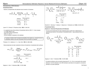 Stereoselectivity of HWE Olefination:
Disubstituted Olefins:
• Reaction of phosphonates with aldehydes favors formation of (E)-alkenes.
(EtO)2P
OEt
O
O
OEt
O
R OEt
O
R
NaOEt, EtOH
+
Aldehyde
(E : Z)
PhCHO
n-PrCHO
i-PrCHO
98 : 2
95 : 5
84 : 16
Ratio of products
Larsen, R. O.; Aksnes, G. Phosphorus Sulfur, 1983, 16, 339–344.
Thompson, S. K.; Heathcock, C. H. J. Org. Chem. 1990, 55, 3386–3388.
In a systematic study of the synthesis of disubstituted olefins by HWE, E : Z ratio increases:
(1) in DME relative to THF,
(2) at higher reaction temperatures,
(3) M+ = Li > Na > K,
(4) with increasing !-substitution of the aldehyde.
In general, conditions which increase the reversibility of the reaction (i.e., increase the rate of
retroaddition relative to the rate of elimination) favor the formation of E-alkenes.
• Bulky phosphonate and ester substituents enhance (E)-selectivity in disubstituted olefin synthesis:
BnO
CHO CO2R
CH3 CH3
BnO
CH3
BnO
CO2R
Reagent
t-BuOK, THF
–78 °C
+
Reagent (E : Z)
Ratio of products
(i-PrO)2P
OEt
O
O
(MeO)2P
OMe
O
O
95 : 5
1 : 3
Nagaoka, H.; Kishi, Y. Tetrahedron 1981, 37, 3873–3888.
H3C
TESO
CH3
CHO
OTBS
CH3
(RO)2P CO2Et
O
H3C
TESO
CH3
OTBS
CH3
OEt
O
5
4
LiTMP, THF, –30 °C
(E : Z)
Ratio of products
Me
Et
i-Pr
CH(Et)2
1 : 1.2
1.75 : 1
E only
E only
68% for R = i-Pr
Boschelli, D.; Takemasa, T.; Nishitani, Y.; Masamune, S. Tetrahedron Lett. 1985, 26, 5239–5242.
Trisubstituted Olefins:
The size of the phosphonate and ester substituents plays a critical role in determining the
stereochemical outcome in the synthesis of trisubstituted olefins – large substituents favor (E)-
alkenes.
Reaction of !-Branched Phosphonates with Aldehydes:
Nagaoka, H.; Kishi, Y. Tetrahedron 1981, 37, 3873–3888.
CHO
CH3
CO2R
CH3
CH3
CH3
CO2R
CH3
t-BuOK, THF
–78 °C (E)-alkene
+
(Z)-alkene
(E : Z)
Ratio of products
(R1O)2P
OR2
O
O
CH3
Me
Me
Et
i-Pr
i-Pr
Me
Et
Et
Et
i-Pr
5 : 95
10 : 90
40 : 60
90 : 10
95 : 5
E Z
(Z)-selective olefination with the trimethyl phosphonate (R1, R2 = CH3) is unsuccessful with aromatic
aldehydes. The Still modification of the HWE olefination (see below) can be applied for (Z)-selective
olefination of aromatic aldehydes.
Kent Barbay
RCHO R
R1 R2
Chem 115
Myers Stereoselective Olefination Reactions: Horner-Wadsworth-Emmons Olefination
•
•
•
7
 