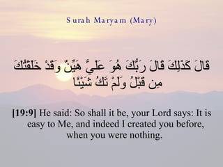 Surah Maryam (Mary) قَالَ كَذَلِكَ قَالَ رَبُّكَ هُوَ عَلَيَّ هَيِّنٌ وَقَدْ خَلَقْتُكَ مِن قَبْلُ وَلَمْ تَكُ شَيْئًا  [19:9]  He said: So shall it be, your Lord says: It is easy to Me, and indeed I created you before, when you were nothing.  