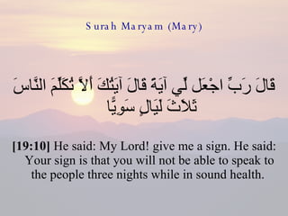 Surah Maryam (Mary) قَالَ رَبِّ اجْعَل لِّي آيَةً قَالَ آيَتُكَ أَلَّا تُكَلِّمَ النَّاسَ ثَلَاثَ لَيَالٍ سَوِيًّا  [19:10]  He said: My Lord! give me a sign. He said: Your sign is that you will not be able to speak to the people three nights while in sound health.  