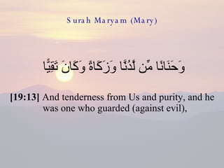 Surah Maryam (Mary) وَحَنَانًا مِّن لَّدُنَّا وَزَكَاةً وَكَانَ تَقِيًّا  [19:13]  And tenderness from Us and purity, and he was one who guarded (against evil),  