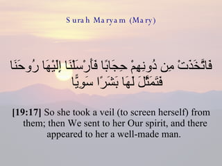 Surah Maryam (Mary) فَاتَّخَذَتْ مِن دُونِهِمْ حِجَابًا فَأَرْسَلْنَا إِلَيْهَا رُوحَنَا فَتَمَثَّلَ لَهَا بَشَرًا سَوِيًّا  [19:17]  So she took a veil (to screen herself) from them; then We sent to her Our spirit, and there appeared to her a well-made man.  