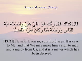 Surah Maryam (Mary) قَالَ كَذَلِكِ قَالَ رَبُّكِ هُوَ عَلَيَّ هَيِّنٌ وَلِنَجْعَلَهُ آيَةً لِلنَّاسِ وَرَحْمَةً مِّنَّا وَكَانَ أَمْرًا مَّقْضِيًّا  [19:21]  He said: Even so; your Lord says: It is easy to Me: and that We may make him a sign to men and a mercy from Us, and it is a matter which has been decreed.  