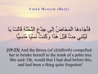 Surah Maryam (Mary) فَأَجَاءهَا الْمَخَاضُ إِلَى جِذْعِ النَّخْلَةِ قَالَتْ يَا لَيْتَنِي مِتُّ قَبْلَ هَذَا وَكُنتُ نَسْيًا مَّنسِيًّا  [19:23]  And the throes (of childbirth) compelled her to betake herself to the trunk of a palm tree. She said: Oh, would that I had died before this, and had been a thing quite forgotten!  