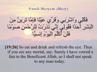 Surah Maryam (Mary) فَكُلِي وَاشْرَبِي وَقَرِّي عَيْنًا فَإِمَّا تَرَيِنَّ مِنَ الْبَشَرِ أَحَدًا فَقُولِي إِنِّي نَذَرْتُ لِلرَّحْمَنِ صَوْمًا فَلَنْ أُكَلِّمَ الْيَوْمَ إِنسِيًّا  [19:26]  So eat and drink and refresh the eye. Then if you see any mortal, say: Surely I have vowed a fast to the Beneficent Allah, so I shall not speak to any man today.  