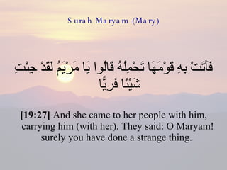 Surah Maryam (Mary) فَأَتَتْ بِهِ قَوْمَهَا تَحْمِلُهُ قَالُوا يَا مَرْيَمُ لَقَدْ جِئْتِ شَيْئًا فَرِيًّا  [19:27]  And she came to her people with him, carrying him (with her). They said: O Maryam! surely you have done a strange thing.  