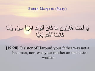 Surah Maryam (Mary) يَا أُخْتَ هَارُونَ مَا كَانَ أَبُوكِ امْرَأَ سَوْءٍ وَمَا كَانَتْ أُمُّكِ بَغِيًّا  [19:28]  O sister of Haroun! your father was not a bad man, nor, was your mother an unchaste woman.  