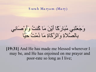 Surah Maryam (Mary) وَجَعَلَنِي مُبَارَكًا أَيْنَ مَا كُنتُ وَأَوْصَانِي بِالصَّلَاةِ وَالزَّكَاةِ مَا دُمْتُ حَيًّا  [19:31]  And He has made me blessed wherever I may be, and He has enjoined on me prayer and poor-rate so long as I live;  