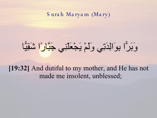 Surah Maryam (Mary) وَبَرًّا بِوَالِدَتِي وَلَمْ يَجْعَلْنِي جَبَّارًا شَقِيًّا  [19:32]  And dutiful to my mother, and He has not made me insolent, unblessed;  