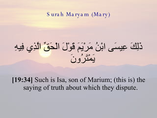 Surah Maryam (Mary) ذَلِكَ عِيسَى ابْنُ مَرْيَمَ قَوْلَ الْحَقِّ الَّذِي فِيهِ يَمْتَرُونَ  [19:34]  Such is Isa, son of Marium; (this is) the saying of truth about which they dispute.  