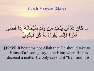 Surah Maryam (Mary) مَا كَانَ لِلَّهِ أَن يَتَّخِذَ مِن وَلَدٍ سُبْحَانَهُ إِذَا قَضَى أَمْرًا فَإِنَّمَا يَقُولُ لَهُ كُن فَيَكُونُ  [19:35]  It beseems not Allah that He should take to Himself a ! son, glory to be Him; when He has decreed a matter He only says to it "Be," and it is.  