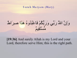 Surah Maryam (Mary) وَإِنَّ اللَّهَ رَبِّي وَرَبُّكُمْ فَاعْبُدُوهُ هَذَا صِرَاطٌ مُّسْتَقِيمٌ  [19:36]  And surely Allah is my Lord and your Lord, therefore serve Him; this is the right path.  