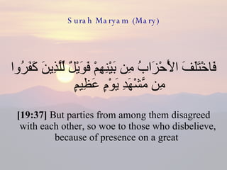 Surah Maryam (Mary) فَاخْتَلَفَ الْأَحْزَابُ مِن بَيْنِهِمْ فَوَيْلٌ لِّلَّذِينَ كَفَرُوا مِن مَّشْهَدِ يَوْمٍ عَظِيمٍ  [19:37]  But parties from among them disagreed with each other, so woe to those who disbelieve, because of presence on a great  
