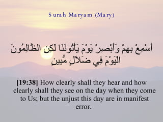 Surah Maryam (Mary) أَسْمِعْ بِهِمْ وَأَبْصِرْ يَوْمَ يَأْتُونَنَا لَكِنِ الظَّالِمُونَ الْيَوْمَ فِي ضَلَالٍ مُّبِينٍ  [19:38]  How clearly shall they hear and how clearly shall they see on the day when they come to Us; but the unjust this day are in manifest error.  