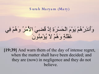Surah Maryam (Mary) وَأَنذِرْهُمْ يَوْمَ الْحَسْرَةِ إِذْ قُضِيَ الْأَمْرُ وَهُمْ فِي غَفْلَةٍ وَهُمْ لَا يُؤْمِنُونَ  [19:39]  And warn them of the day of intense regret, when the matter shall have been decided; and they are (now) in negligence and they do not believe.  