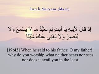 Surah Maryam (Mary) إِذْ قَالَ لِأَبِيهِ يَا أَبَتِ لِمَ تَعْبُدُ مَا لَا يَسْمَعُ وَلَا يُبْصِرُ وَلَا يُغْنِي عَنكَ شَيْئًا  [19:42]  When he said to his father; O my father! why do you worship what neither hears nor sees, nor does it avail you in the least:  