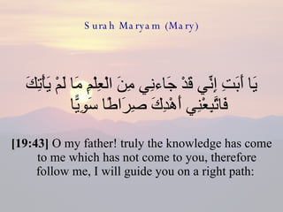 Surah Maryam (Mary) يَا أَبَتِ إِنِّي قَدْ جَاءنِي مِنَ الْعِلْمِ مَا لَمْ يَأْتِكَ فَاتَّبِعْنِي أَهْدِكَ صِرَاطًا سَوِيًّا  [19:43]  O my father! truly the knowledge has come to me which has not come to you, therefore follow me, I will guide you on a right path:  