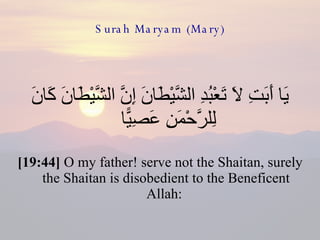 Surah Maryam (Mary) يَا أَبَتِ لَا تَعْبُدِ الشَّيْطَانَ إِنَّ الشَّيْطَانَ كَانَ لِلرَّحْمَنِ عَصِيًّا  [19:44]  O my father! serve not the Shaitan, surely the Shaitan is disobedient to the Beneficent Allah:  