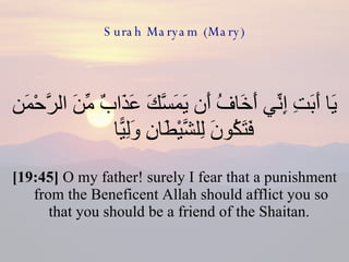 Surah Maryam (Mary) يَا أَبَتِ إِنِّي أَخَافُ أَن يَمَسَّكَ عَذَابٌ مِّنَ الرَّحْمَن فَتَكُونَ لِلشَّيْطَانِ وَلِيًّا  [19:45]  O my father! surely I fear that a punishment from the Beneficent Allah should afflict you so that you should be a friend of the Shaitan.  