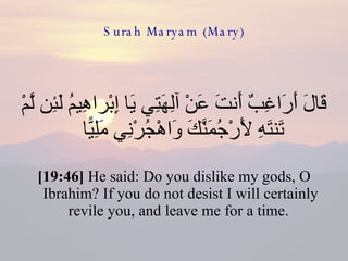 Surah Maryam (Mary) قَالَ أَرَاغِبٌ أَنتَ عَنْ آلِهَتِي يَا إِبْراهِيمُ لَئِن لَّمْ تَنتَهِ لَأَرْجُمَنَّكَ وَاهْجُرْنِي مَلِيًّا  [19:46]  He said: Do you dislike my gods, O Ibrahim? If you do not desist I will certainly revile you, and leave me for a time.  