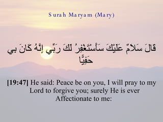 Surah Maryam (Mary) قَالَ سَلَامٌ عَلَيْكَ سَأَسْتَغْفِرُ لَكَ رَبِّي إِنَّهُ كَانَ بِي حَفِيًّا  [19:47]  He said: Peace be on you, I will pray to my Lord to forgive you; surely He is ever Affectionate to me:  