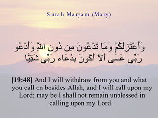 Surah Maryam (Mary) وَأَعْتَزِلُكُمْ وَمَا تَدْعُونَ مِن دُونِ اللَّهِ وَأَدْعُو رَبِّي عَسَى أَلَّا أَكُونَ بِدُعَاء رَبِّي شَقِيًّا  [19:48]  And I will withdraw from you and what you call on besides Allah, and I will call upon my Lord; may be I shall not remain unblessed in calling upon my Lord.  