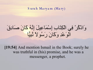 Surah Maryam (Mary) وَاذْكُرْ فِي الْكِتَابِ إِسْمَاعِيلَ إِنَّهُ كَانَ صَادِقَ الْوَعْدِ وَكَانَ رَسُولًا نَّبِيًّا  [19:54]  And mention Ismail in the Book; surely he was truthful in (his) promise, and he was a messenger, a prophet.  