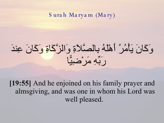 Surah Maryam (Mary) وَكَانَ يَأْمُرُ أَهْلَهُ بِالصَّلَاةِ وَالزَّكَاةِ وَكَانَ عِندَ رَبِّهِ مَرْضِيًّا  [19:55]  And he enjoined on his family prayer and almsgiving, and was one in whom his Lord was well pleased.  