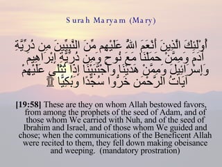 Surah Maryam (Mary) أُوْلَئِكَ الَّذِينَ أَنْعَمَ اللَّهُ عَلَيْهِم مِّنَ النَّبِيِّينَ مِن ذُرِّيَّةِ آدَمَ وَمِمَّنْ حَمَلْنَا مَعَ نُوحٍ وَمِن ذُرِّيَّةِ إِبْرَاهِيمَ وَإِسْرَائِيلَ وَمِمَّنْ هَدَيْنَا وَاجْتَبَيْنَا إِذَا تُتْلَى عَلَيْهِمْ آيَاتُ الرَّحْمَن خَرُّوا سُجَّدًا وَبُكِيًّا ۩َ  [19:58]  These are they on whom Allah bestowed favors, from among the prophets of the seed of Adam, and of those whom We carried with Nuh, and of the seed of Ibrahim and Israel, and of those whom We guided and chose; when the communications of the Beneficent Allah were recited to them, they fell down making obeisance and weeping.  (mandatory prostration) 