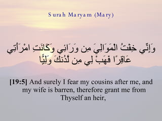 Surah Maryam (Mary) وَإِنِّي خِفْتُ الْمَوَالِيَ مِن وَرَائِي وَكَانَتِ امْرَأَتِي عَاقِرًا فَهَبْ لِي مِن لَّدُنكَ وَلِيًّا  [19:5]  And surely I fear my cousins after me, and my wife is barren, therefore grant me from Thyself an heir,  
