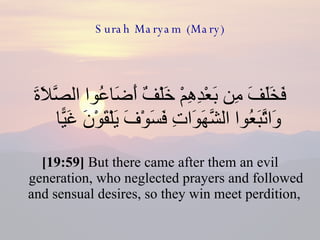 Surah Maryam (Mary) فَخَلَفَ مِن بَعْدِهِمْ خَلْفٌ أَضَاعُوا الصَّلَاةَ وَاتَّبَعُوا الشَّهَوَاتِ فَسَوْفَ يَلْقَوْنَ غَيًّا  [19:59]  But there came after them an evil generation, who neglected prayers and followed and sensual desires, so they win meet perdition,  