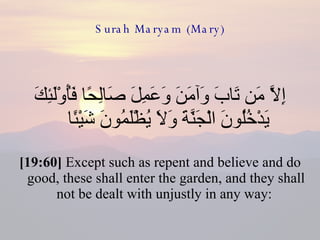 Surah Maryam (Mary) إِلَّا مَن تَابَ وَآمَنَ وَعَمِلَ صَالِحًا فَأُوْلَئِكَ يَدْخُلُونَ الْجَنَّةَ وَلَا يُظْلَمُونَ شَيْئًا  [19:60]  Except such as repent and believe and do good, these shall enter the garden, and they shall not be dealt with unjustly in any way:  