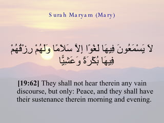 Surah Maryam (Mary) لَا يَسْمَعُونَ فِيهَا لَغْوًا إِلَّا سَلَامًا وَلَهُمْ رِزْقُهُمْ فِيهَا بُكْرَةً وَعَشِيًّا  [19:62]  They shall not hear therein any vain discourse, but only: Peace, and they shall have their sustenance therein morning and evening.  