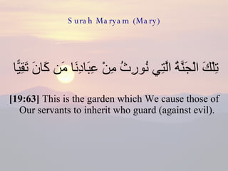 Surah Maryam (Mary) تِلْكَ الْجَنَّةُ الَّتِي نُورِثُ مِنْ عِبَادِنَا مَن كَانَ تَقِيًّا  [19:63]  This is the garden which We cause those of Our servants to inherit who guard (against evil).  
